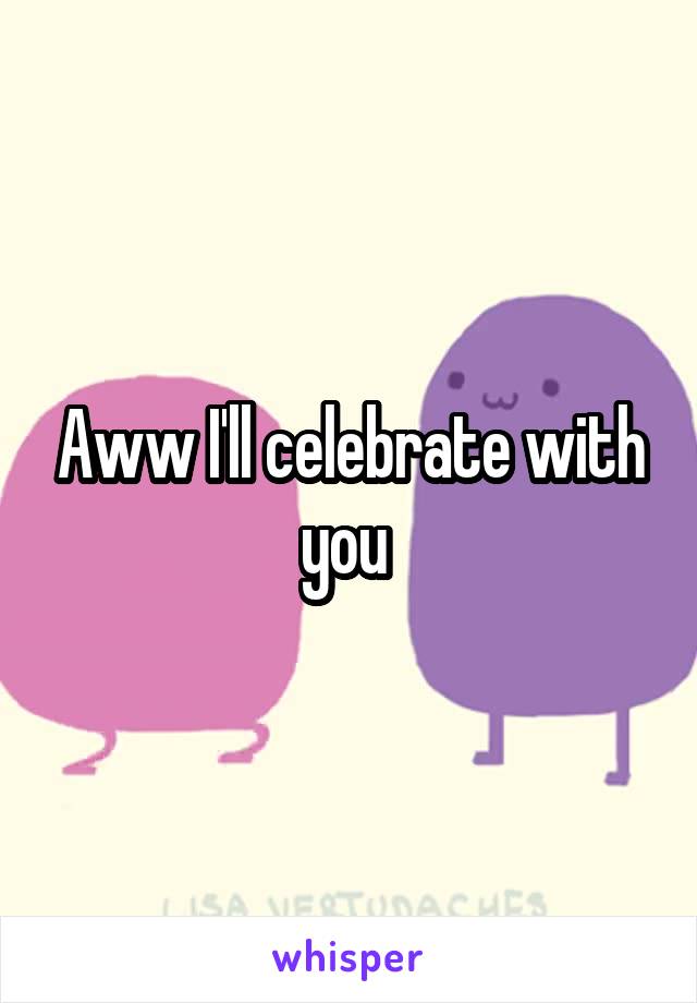 Aww I'll celebrate with you 