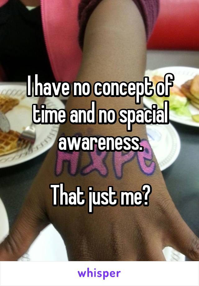 I have no concept of time and no spacial awareness.

That just me?