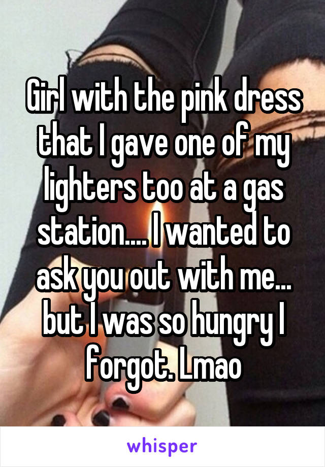 Girl with the pink dress that I gave one of my lighters too at a gas station.... I wanted to ask you out with me... but I was so hungry I forgot. Lmao