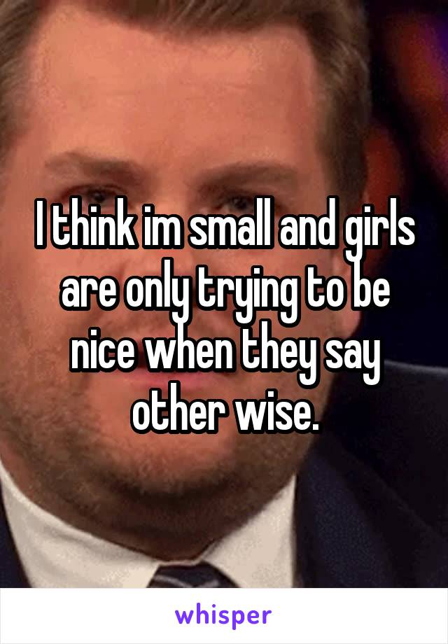 I think im small and girls are only trying to be nice when they say other wise.