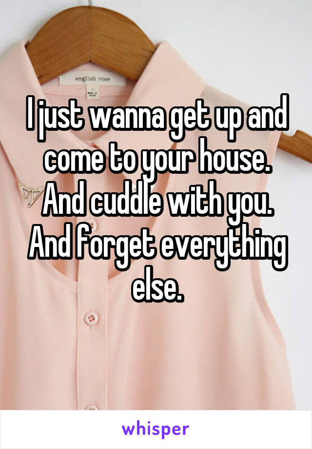 I just wanna get up and come to your house. And cuddle with you. And forget everything else.
