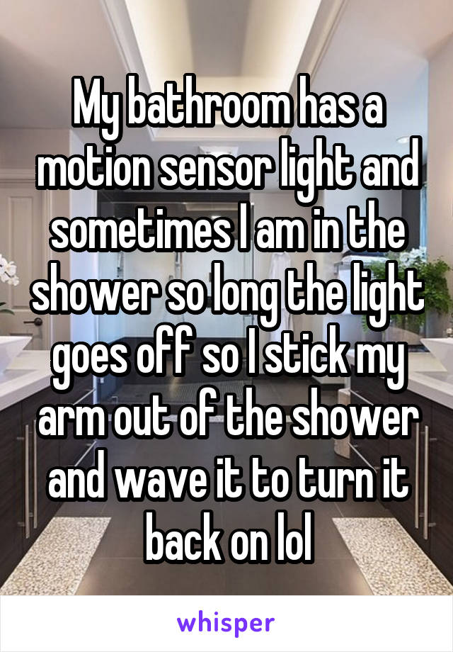 My bathroom has a motion sensor light and sometimes I am in the shower so long the light goes off so I stick my arm out of the shower and wave it to turn it back on lol