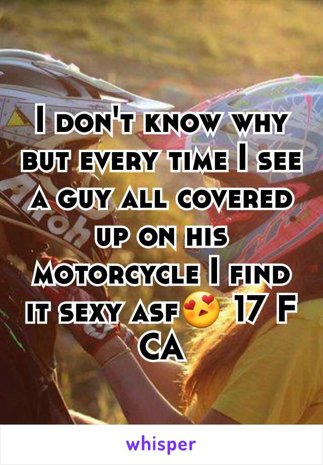 I don't know why but every time I see a guy all covered up on his motorcycle I find it sexy asf😍 17 F CA