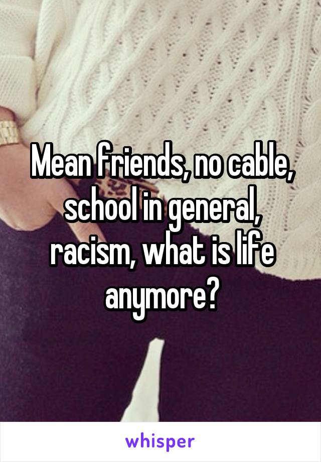 Mean friends, no cable, school in general, racism, what is life anymore?