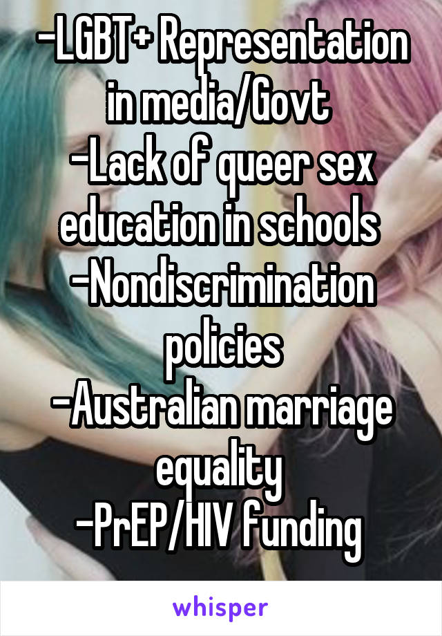 -LGBT+ Representation in media/Govt 
-Lack of queer sex education in schools 
-Nondiscrimination policies
-Australian marriage equality 
-PrEP/HIV funding 
