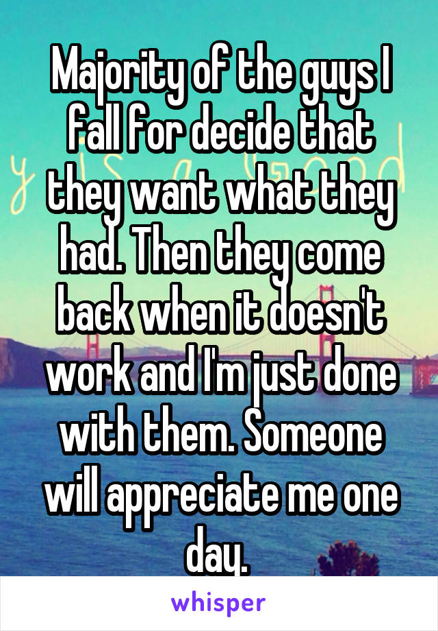 Majority of the guys I fall for decide that they want what they had. Then they come back when it doesn't work and I'm just done with them. Someone will appreciate me one day. 