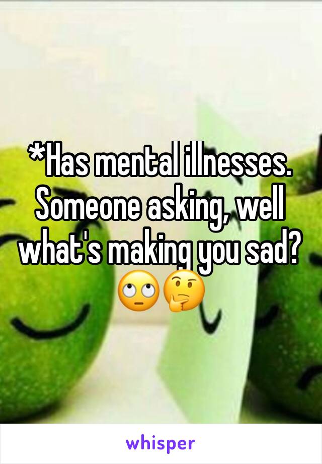 *Has mental illnesses. Someone asking, well what's making you sad?
🙄🤔