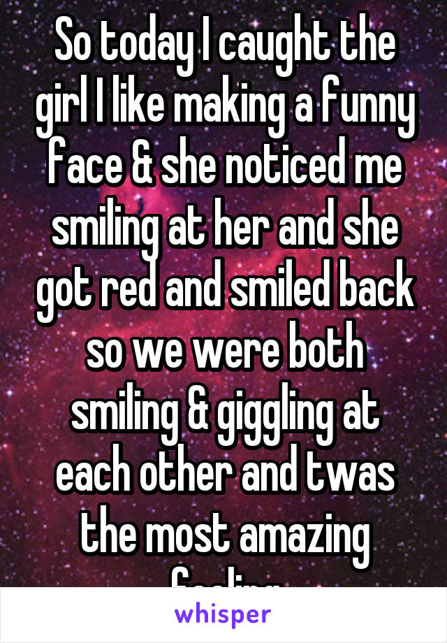 So today I caught the girl I like making a funny face & she noticed me smiling at her and she got red and smiled back so we were both smiling & giggling at each other and twas the most amazing feeling