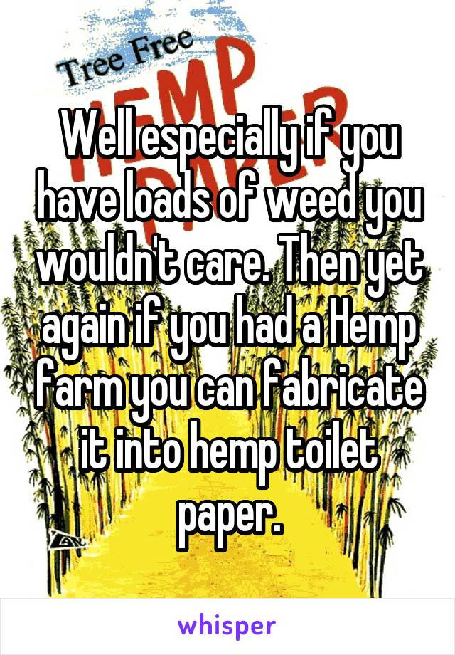 Well especially if you have loads of weed you wouldn't care. Then yet again if you had a Hemp farm you can fabricate it into hemp toilet paper.