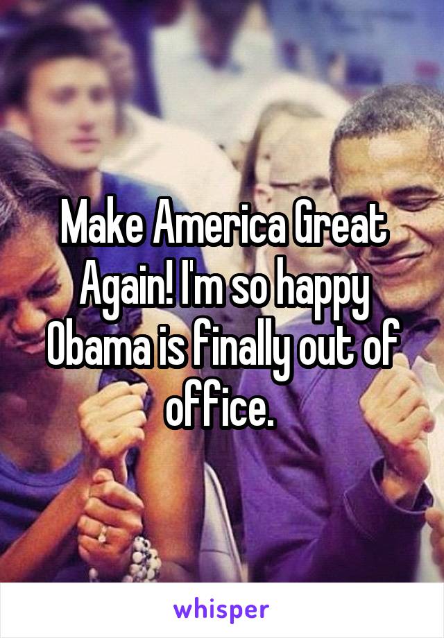 Make America Great Again! I'm so happy Obama is finally out of office. 