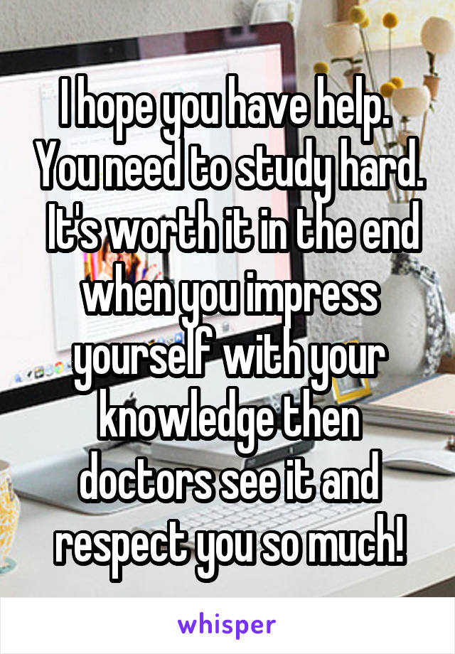 I hope you have help.  You need to study hard.  It's worth it in the end when you impress yourself with your knowledge then doctors see it and respect you so much!
