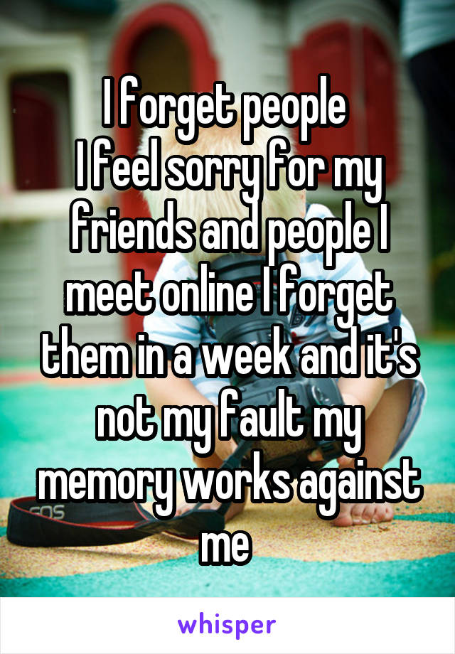 I forget people 
I feel sorry for my friends and people I meet online I forget them in a week and it's not my fault my memory works against me 