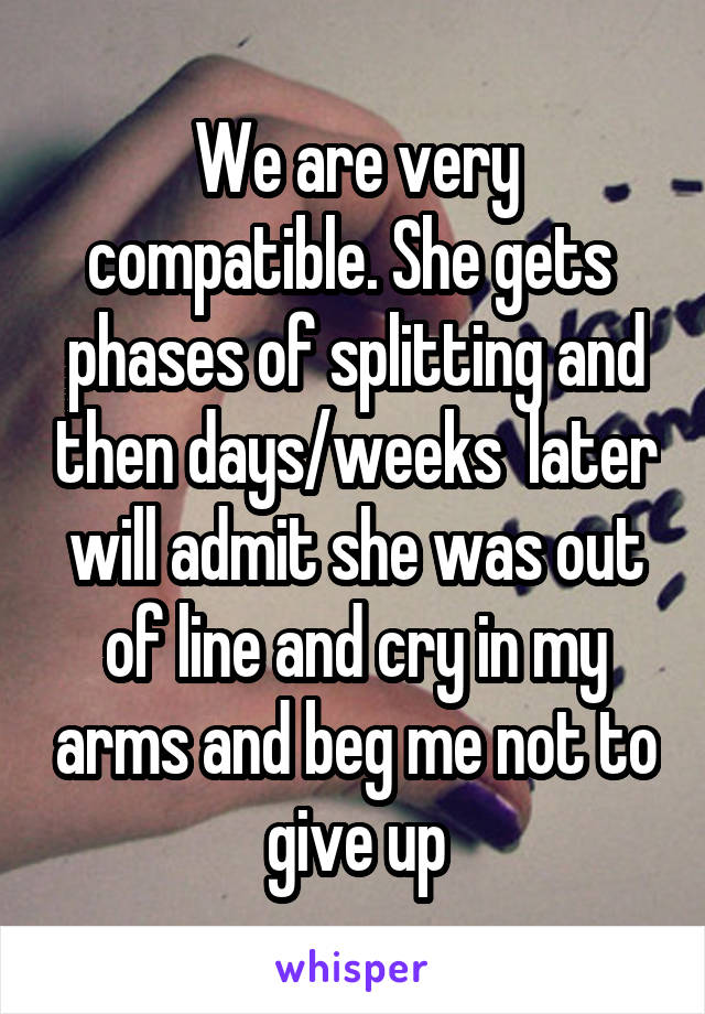 We are very compatible. She gets  phases of splitting and then days/weeks  later will admit she was out of line and cry in my arms and beg me not to give up