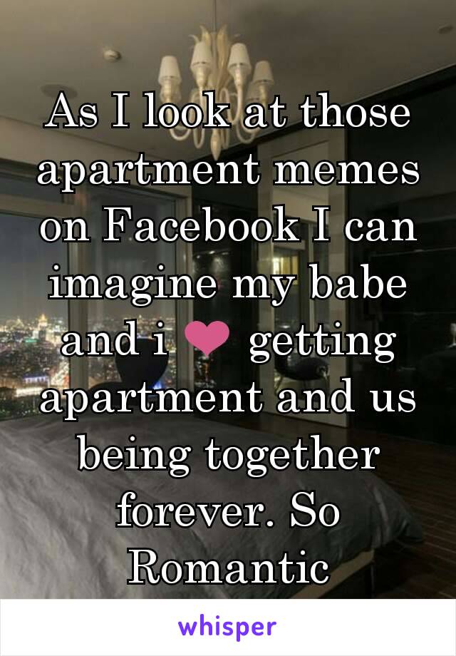 As I look at those apartment memes on Facebook I can imagine my babe and i ❤ getting apartment and us being together forever. So Romantic