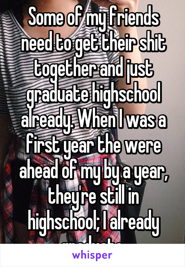 Some of my friends need to get their shit together and just graduate highschool already. When I was a first year the were ahead of my by a year, they're still in highschool; I already graduate.