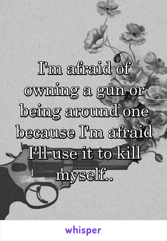 I'm afraid of owning a gun or being around one because I'm afraid I'll use it to kill myself..