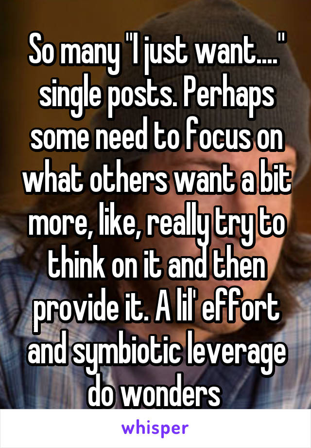 So many "I just want...." single posts. Perhaps some need to focus on what others want a bit more, like, really try to think on it and then provide it. A lil' effort and symbiotic leverage do wonders 