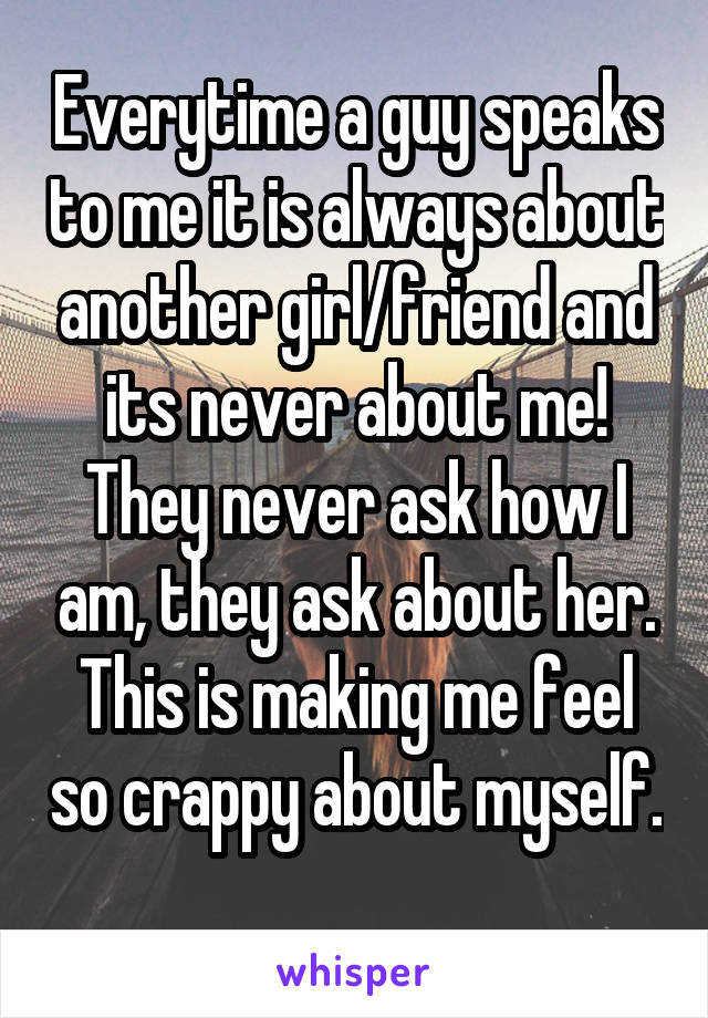 Everytime a guy speaks to me it is always about another girl/friend and its never about me! They never ask how I am, they ask about her. This is making me feel so crappy about myself. 