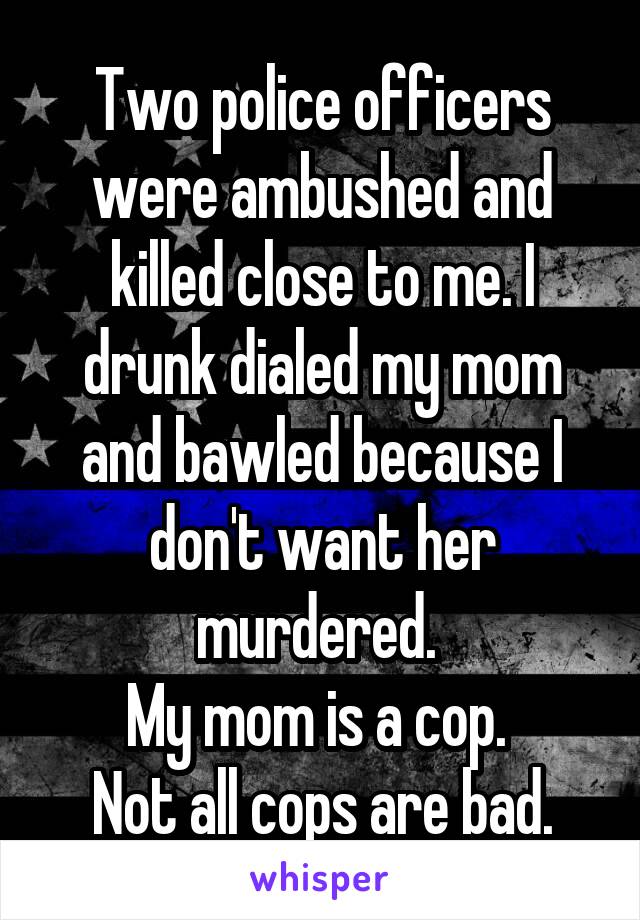 Two police officers were ambushed and killed close to me. I drunk dialed my mom and bawled because I don't want her murdered. 
My mom is a cop. 
Not all cops are bad.