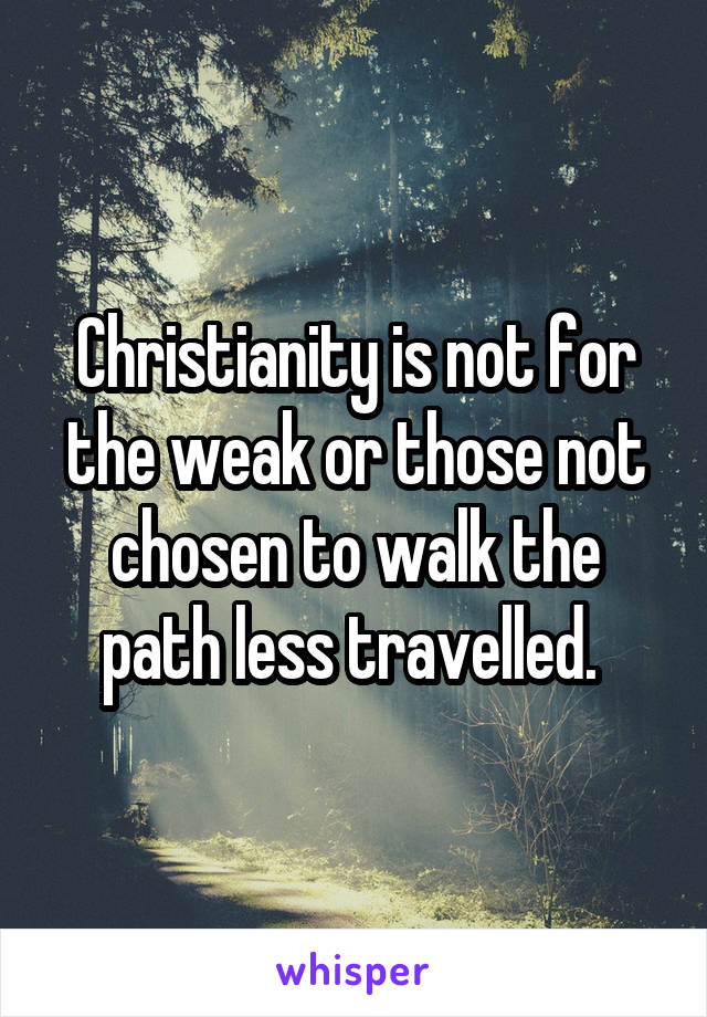 Christianity is not for the weak or those not chosen to walk the path less travelled. 