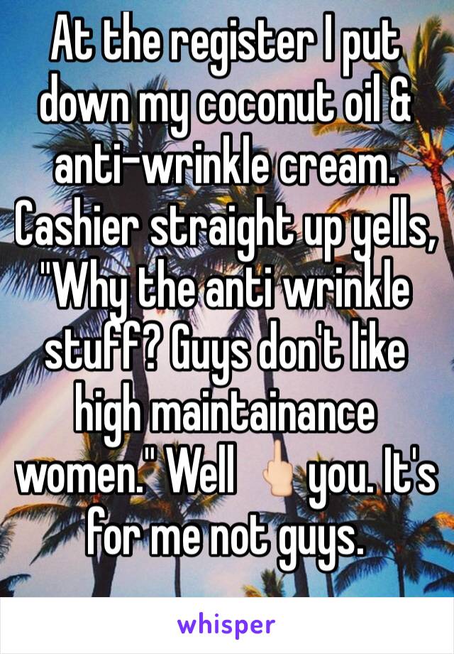 At the register I put down my coconut oil & anti-wrinkle cream. Cashier straight up yells, "Why the anti wrinkle stuff? Guys don't like high maintainance women." Well 🖕🏻you. It's for me not guys.