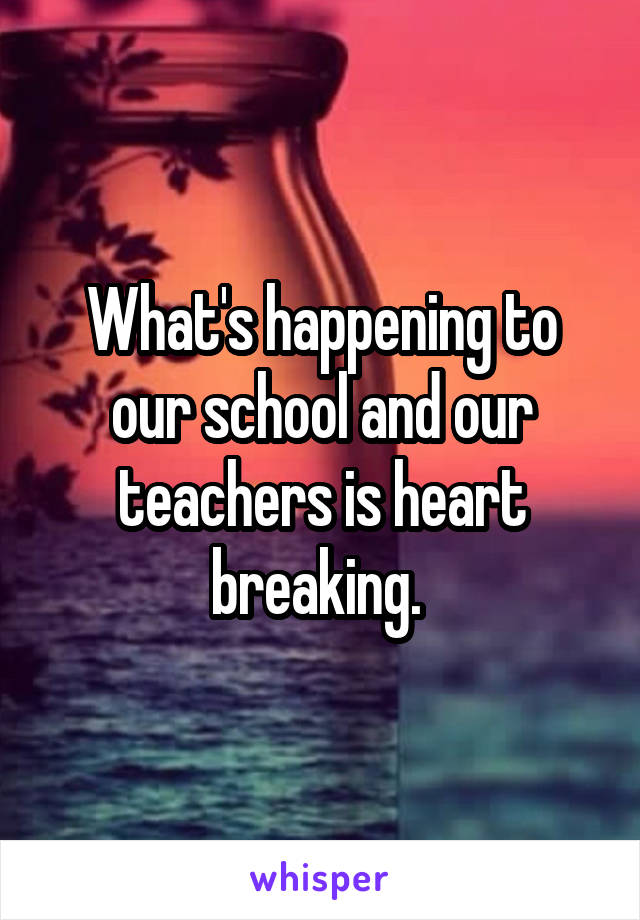 What's happening to our school and our teachers is heart breaking. 