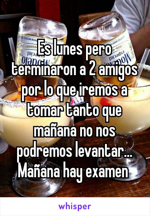 Es lunes pero terminaron a 2 amigos por lo que iremos a tomar tanto que mañana no nos podremos levantar... Mañana hay examen 