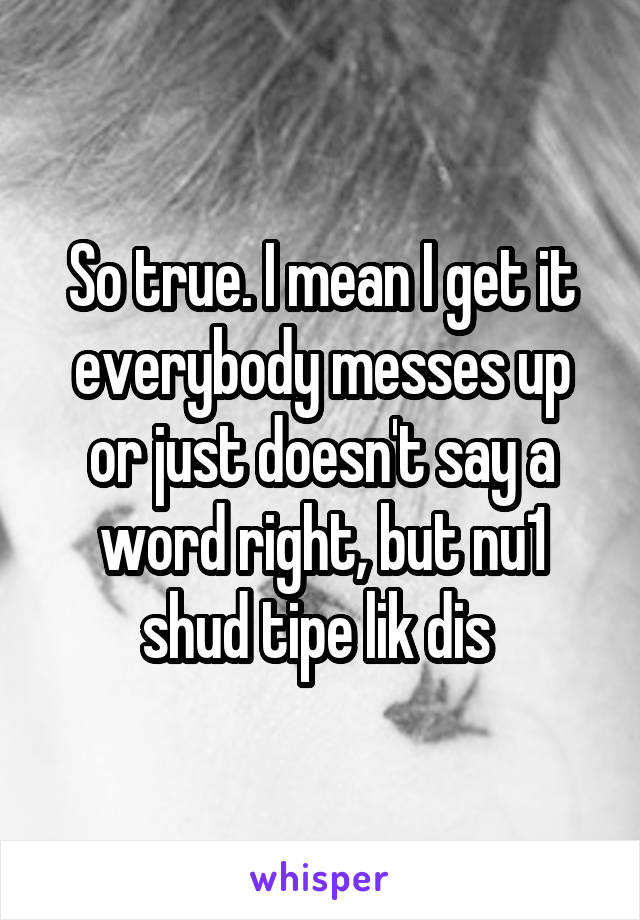 So true. I mean I get it everybody messes up or just doesn't say a word right, but nu1 shud tipe lik dis 