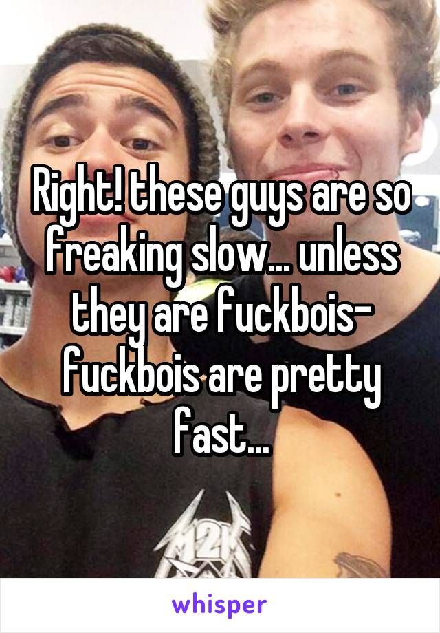 Right! these guys are so freaking slow... unless they are fuckbois- fuckbois are pretty fast...