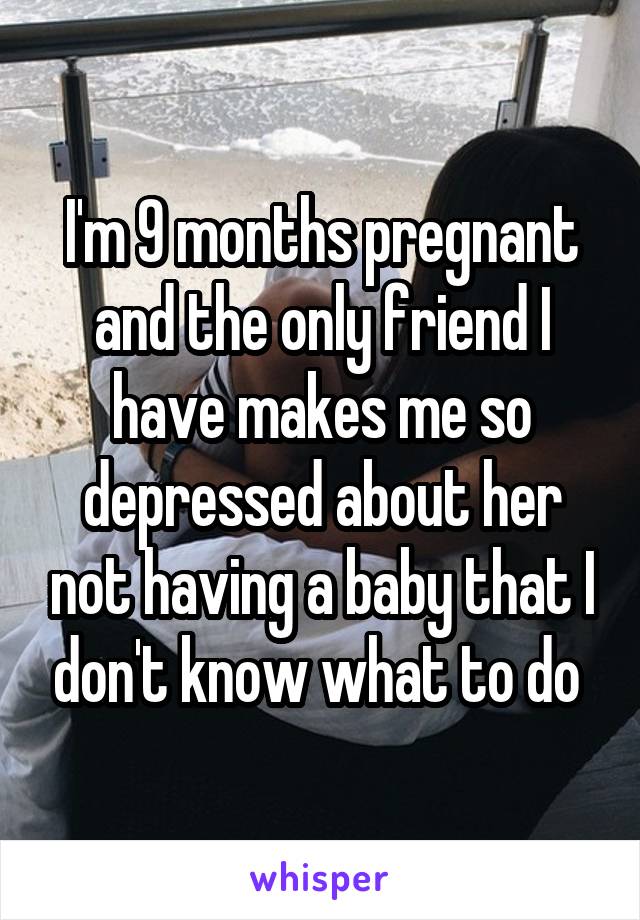 I'm 9 months pregnant and the only friend I have makes me so depressed about her not having a baby that I don't know what to do 