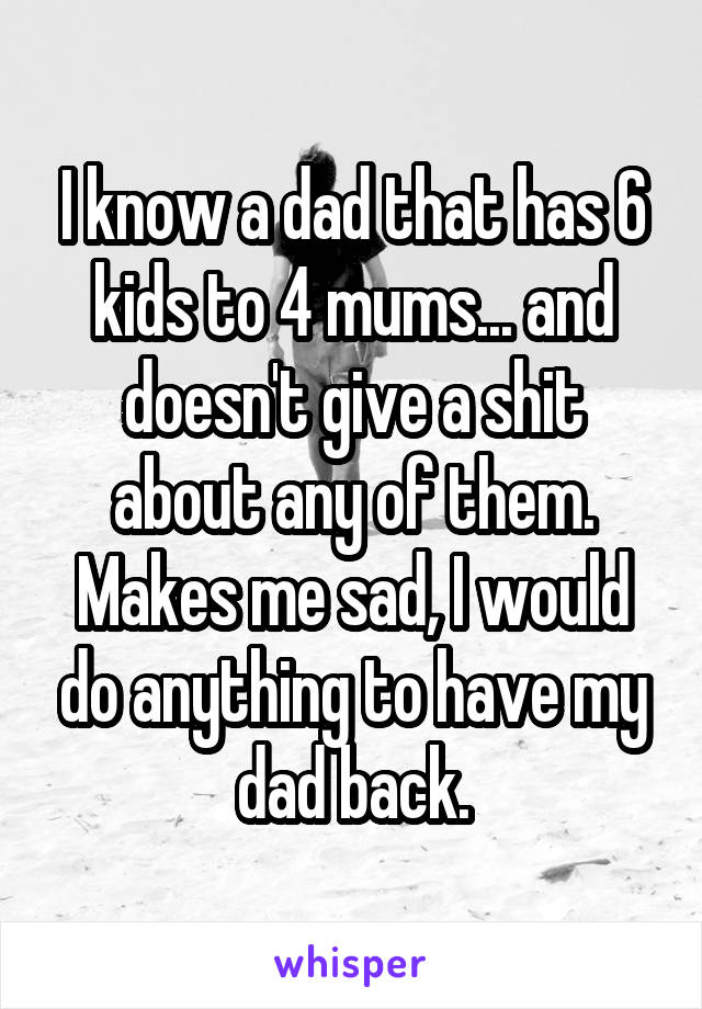 I know a dad that has 6 kids to 4 mums... and doesn't give a shit about any of them. Makes me sad, I would do anything to have my dad back.