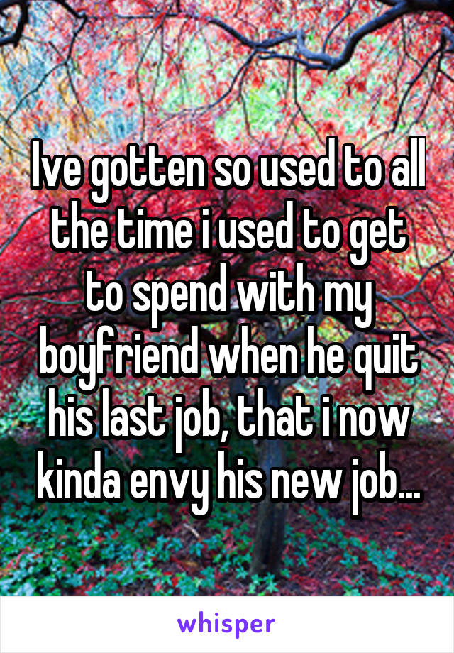 Ive gotten so used to all the time i used to get to spend with my boyfriend when he quit his last job, that i now kinda envy his new job...