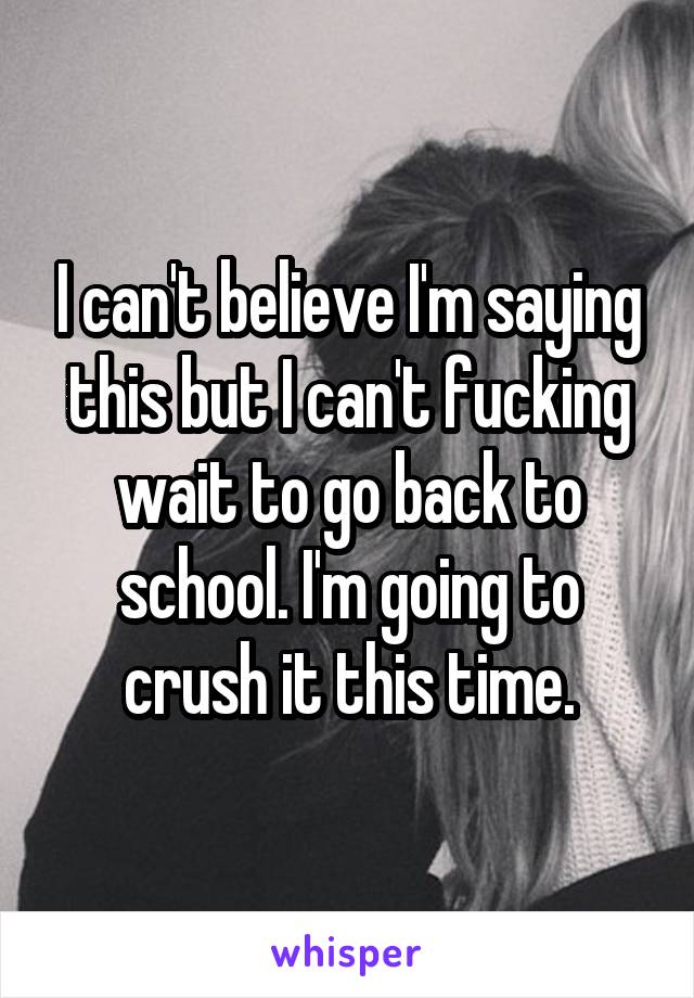 I can't believe I'm saying this but I can't fucking wait to go back to school. I'm going to crush it this time.