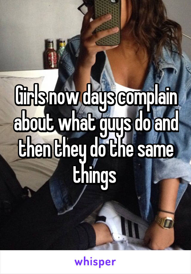 Girls now days complain about what guys do and then they do the same things 