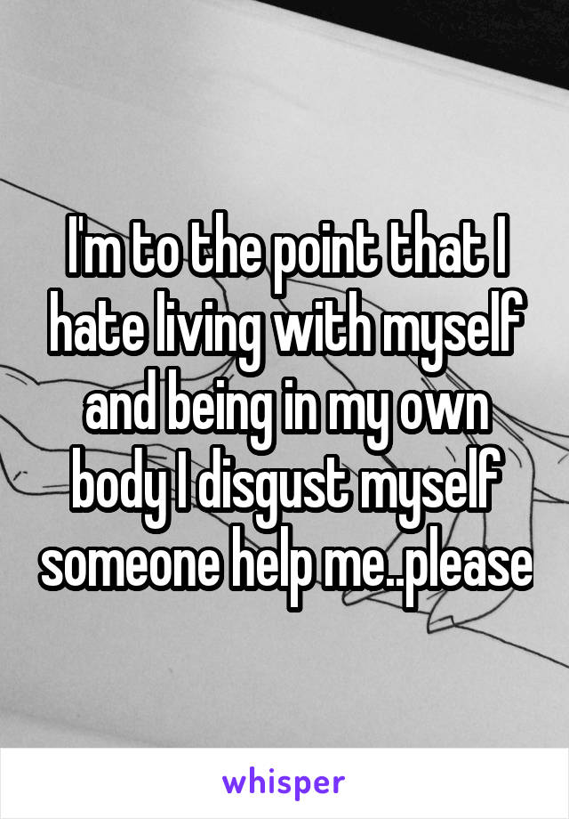 I'm to the point that I hate living with myself and being in my own body I disgust myself someone help me..please