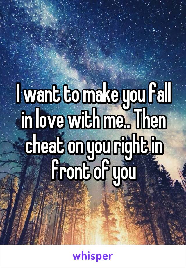 I want to make you fall in love with me.. Then cheat on you right in front of you