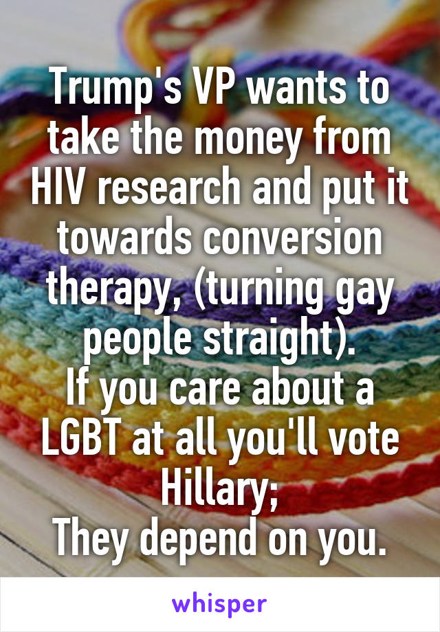 Trump's VP wants to take the money from HIV research and put it towards conversion therapy, (turning gay people straight).
If you care about a LGBT at all you'll vote Hillary;
They depend on you.