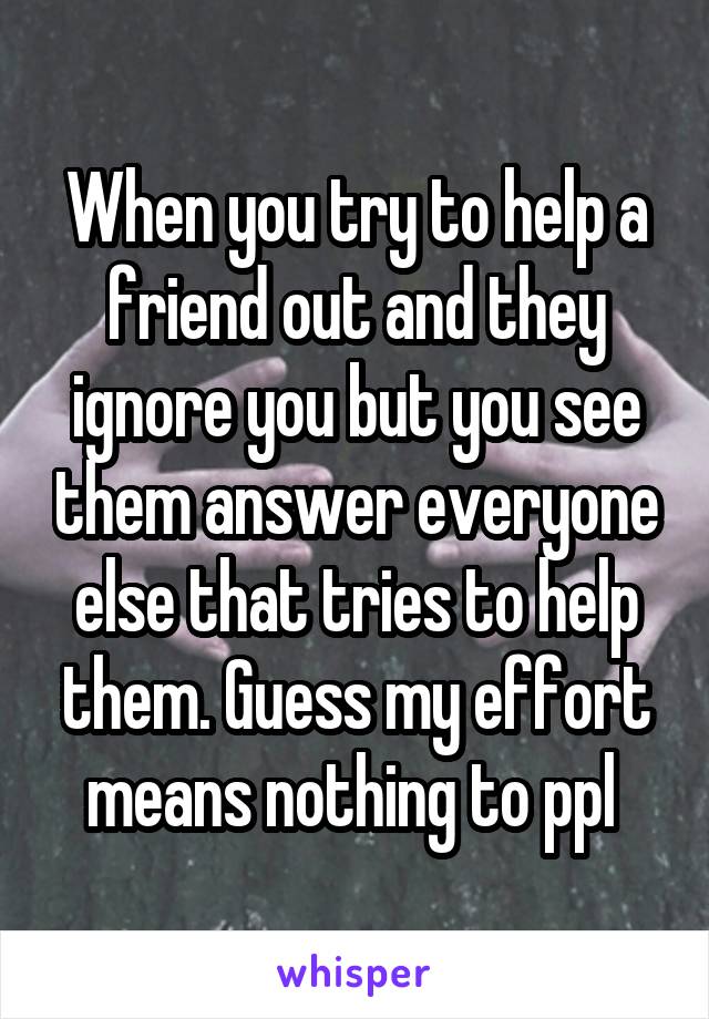 When you try to help a friend out and they ignore you but you see them answer everyone else that tries to help them. Guess my effort means nothing to ppl 