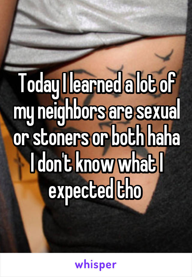 Today I learned a lot of my neighbors are sexual or stoners or both haha I don't know what I expected tho 