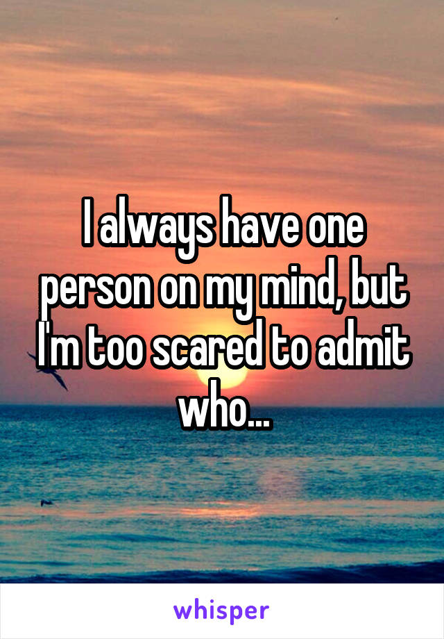 I always have one person on my mind, but I'm too scared to admit who...