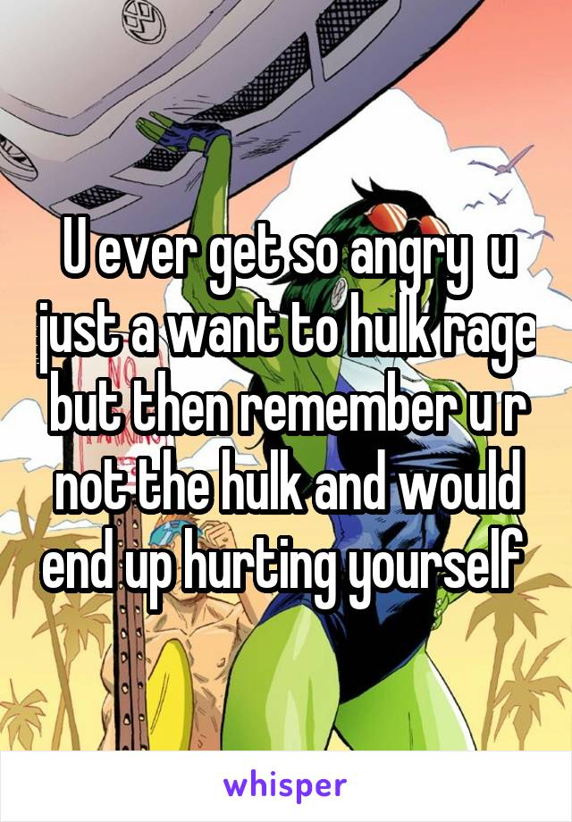 U ever get so angry  u just a want to hulk rage but then remember u r not the hulk and would end up hurting yourself 