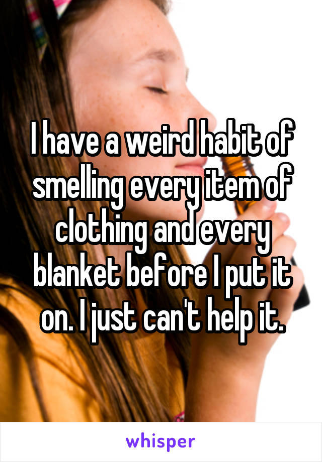 I have a weird habit of smelling every item of clothing and every blanket before I put it on. I just can't help it.