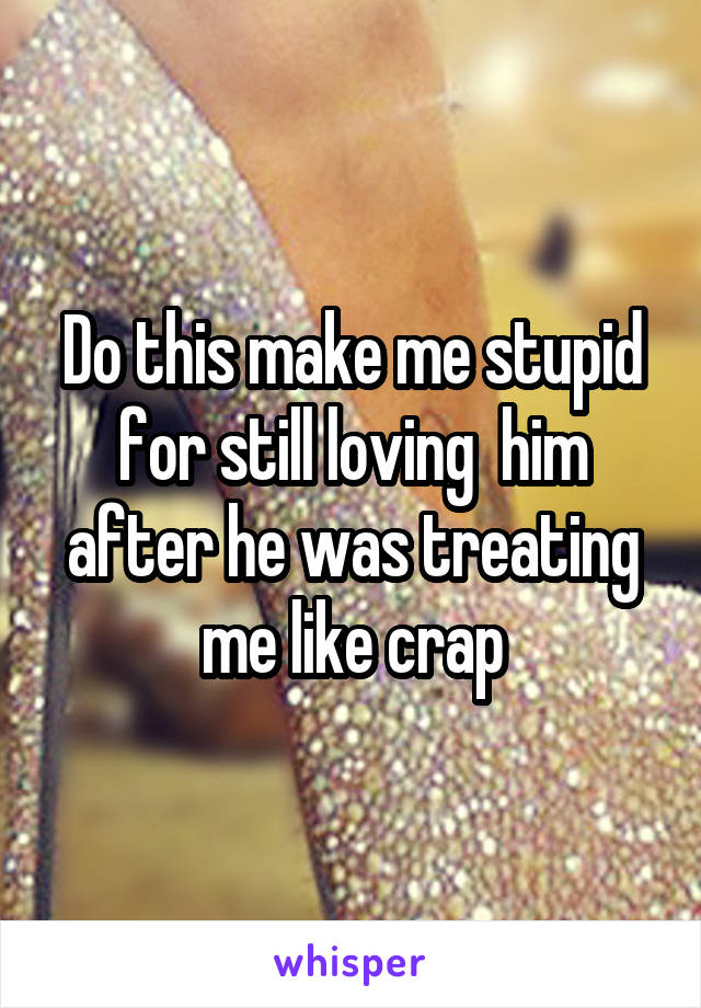 Do this make me stupid for still loving  him after he was treating me like crap