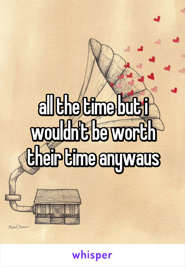 all the time but i wouldn't be worth their time anywaus