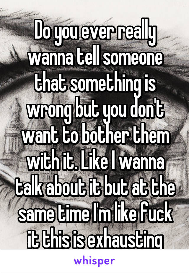 Do you ever really wanna tell someone that something is wrong but you don't want to bother them with it. Like I wanna talk about it but at the same time I'm like fuck it this is exhausting