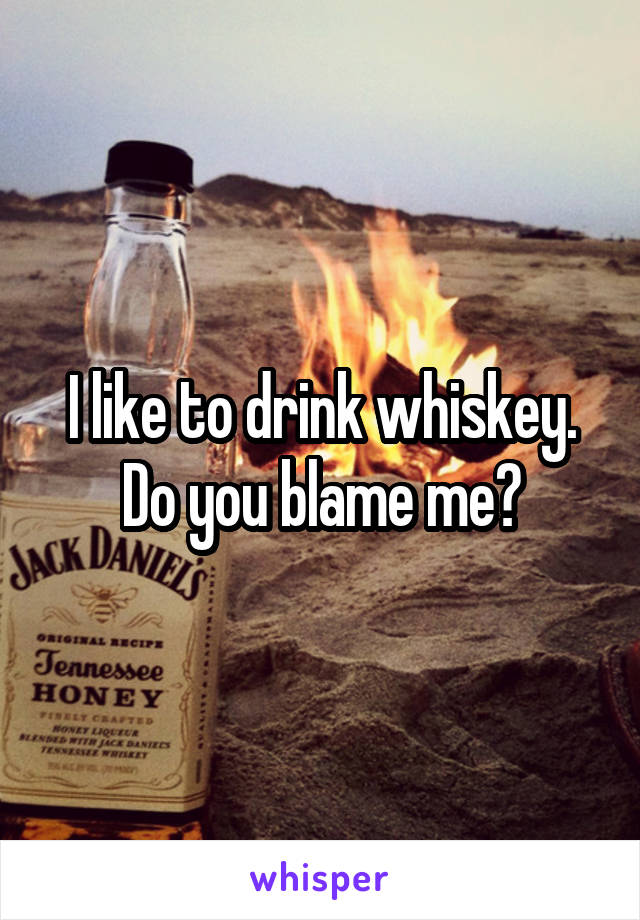 I like to drink whiskey. Do you blame me?