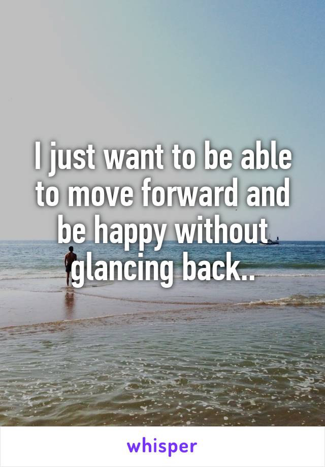 I just want to be able to move forward and be happy without glancing back..
