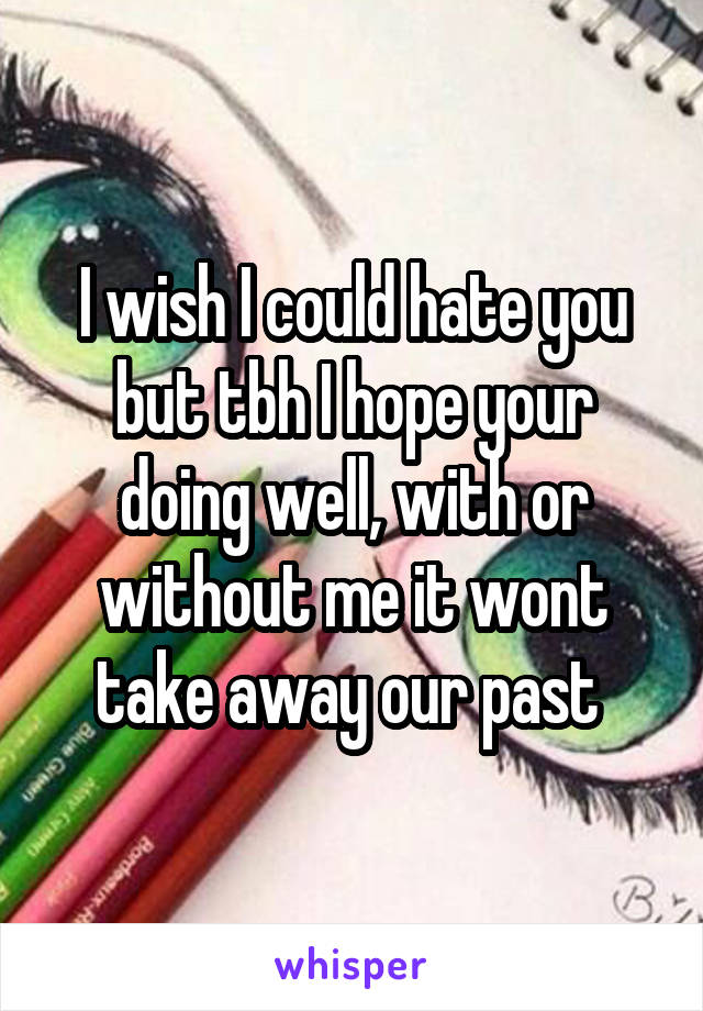 I wish I could hate you but tbh I hope your doing well, with or without me it wont take away our past 