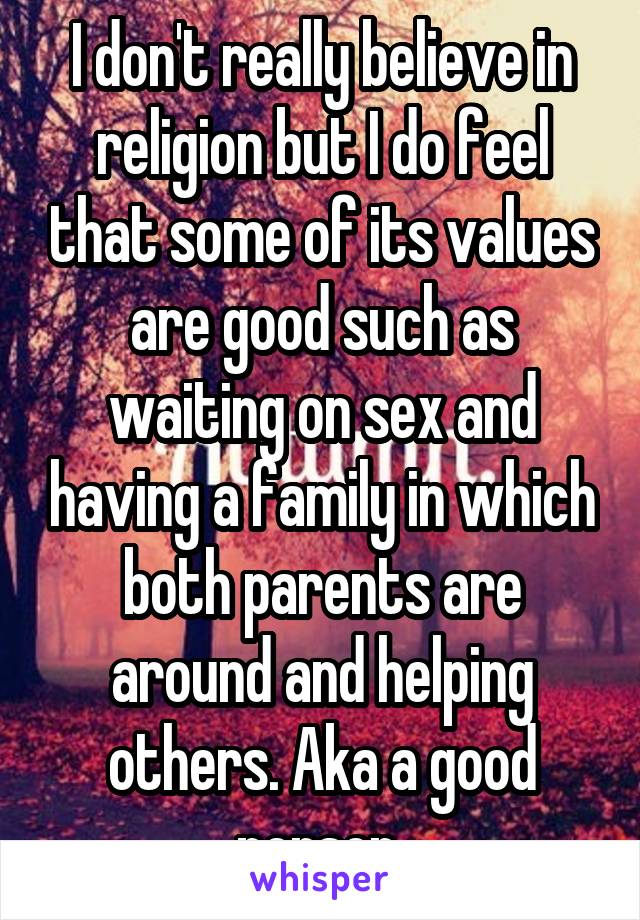 I don't really believe in religion but I do feel that some of its values are good such as waiting on sex and having a family in which both parents are around and helping others. Aka a good person 