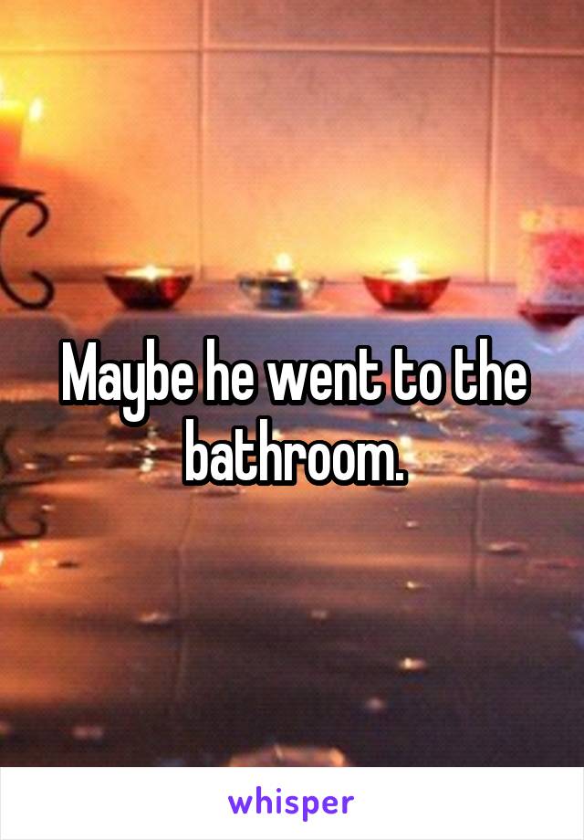 Maybe he went to the bathroom.